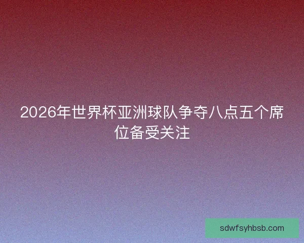 2026年世界杯亚洲球队争夺八点五个席位备受关注