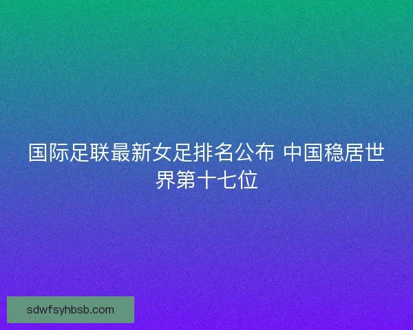 国际足联最新女足排名公布 中国稳居世界第十七位