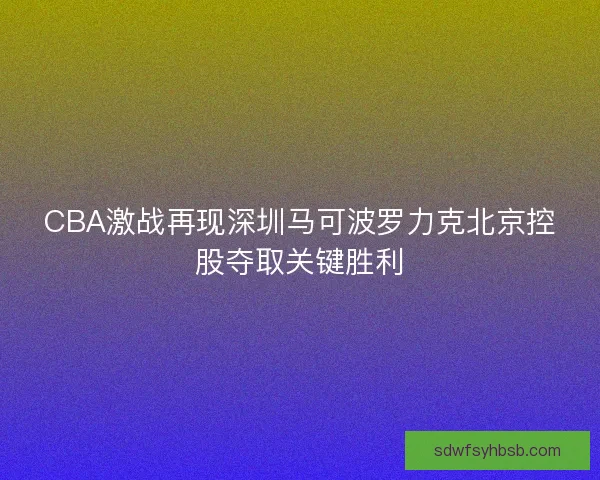 CBA激战再现深圳马可波罗力克北京控股夺取关键胜利
