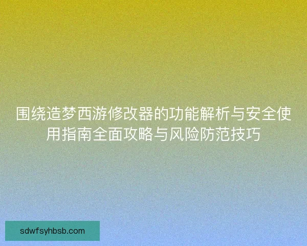 围绕造梦西游修改器的功能解析与安全使用指南全面攻略与风险防范技巧