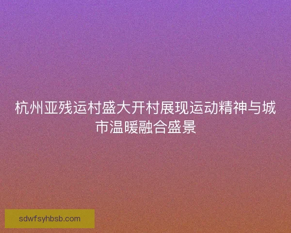 杭州亚残运村盛大开村展现运动精神与城市温暖融合盛景